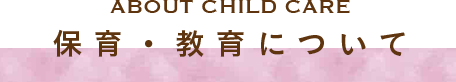ABOUT CHILD CARE 保育・教育について